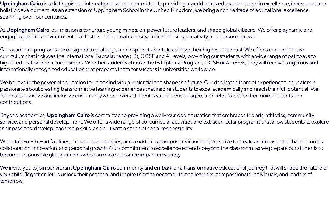 Uppingham Cairo is a distinguished international school committed to providing a world-class education rooted in excellence, innovation, and holistic development. As an extension of Uppingham School in the United Kingdom, we bring a rich heritage of educational excellence spanning over four centuries. At Uppingham Cairo, our mission is to nurture young minds, empower future leaders, and shape global citizens. We offer a dynamic and engaging learning environment that fosters intellectual curiosity, critical thinking, creativity, and personal growth. Our academic programs are designed to challenge and inspire students to achieve their highest potential. We offer a comprehensive curriculum that includes the International Baccalaureate (IB), GCSE and A Levels, providing our students with a wide range of pathways to higher education and future careers. Whether students choose the IB Diploma Program, GCSE or A Levels, they will receive a rigorous and internationally recognized education that prepares them for success in universities worldwide. We believe in the power of education to unlock individual potential and shape the future. Our dedicated team of experienced educators is passionate about creating transformative learning experiences that inspire students to excel academically and reach their full potential. We foster a supportive and inclusive community where every student is valued, encouraged, and celebrated for their unique talents and contributions. Beyond academics, Uppingham Cairo is committed to providing a well-rounded education that embraces the arts, athletics, community service, and personal development. We offer a wide range of co-curricular activities and extracurricular programs that allow students to explore their passions, develop leadership skills, and cultivate a sense of social responsibility. With state-of-the-art facilities, modern technologies, and a nurturing campus environment, we strive to create an atmosphere that promotes collaboration, innovation, and personal growth. Our commitment to excellence extends beyond the classroom, as we prepare our students to become responsible global citizens who can make a positive impact on society. We invite you to join our vibrant Uppingham Cairo community and embark on a transformative educational journey that will shape the future of your child. Together, let us unlock their potential and inspire them to become lifelong learners, compassionate individuals, and leaders of tomorrow. 