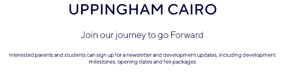 UPPINGHAM CAIRO Join our journey to go Forward Interested parents and students can sign up for a newsletter and development updates, including development milestones, opening dates and fee packages 